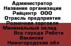 Администратор › Название организации ­ Райцентр, ООО › Отрасль предприятия ­ Розничная торговля › Минимальный оклад ­ 23 000 - Все города Работа » Вакансии   . Нижегородская обл.,Нижний Новгород г.